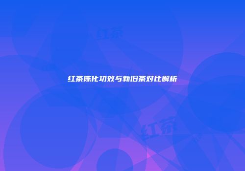 红茶陈化功效与新旧茶对比解析