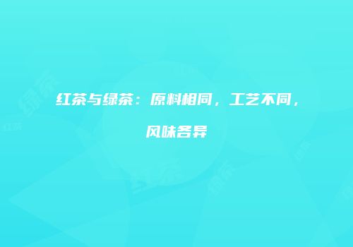 红茶与绿茶：原料相同，工艺不同，风味各异
