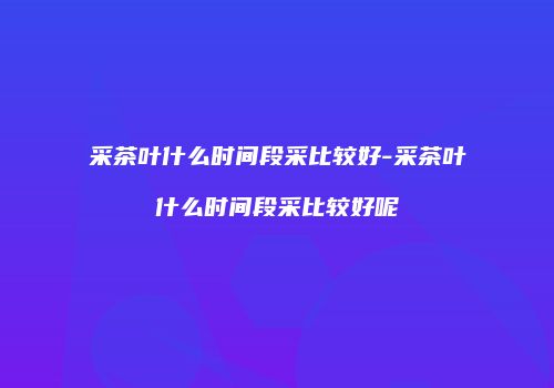 采茶叶什么时间段采比较好-采茶叶什么时间段采比较好呢