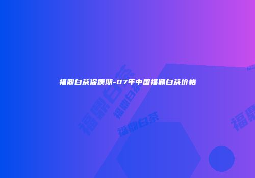福鼎白茶保质期-07年中国福鼎白茶价格