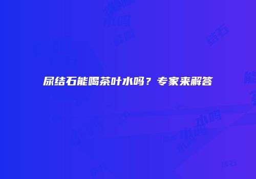 尿结石能喝茶叶水吗？专家来解答