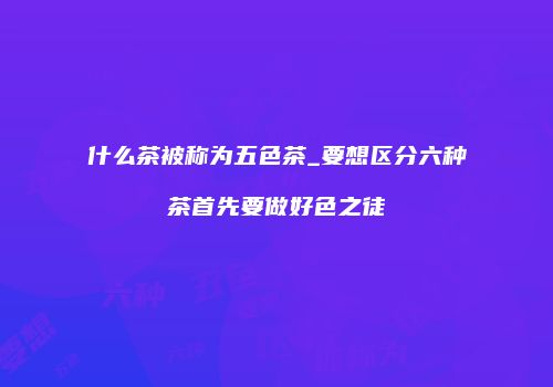 什么茶被称为五色茶_要想区分六种茶首先要做好色之徒
