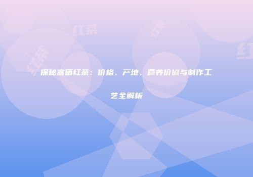 探秘富硒红茶：价格、产地、营养价值与制作工艺全解析