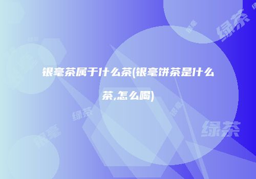 银毫茶属于什么茶(银毫饼茶是什么茶,怎么喝)