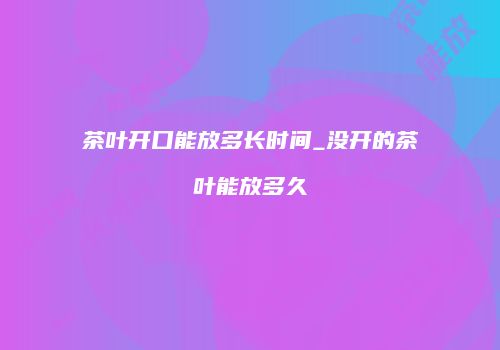 茶叶开口能放多长时间_没开的茶叶能放多久