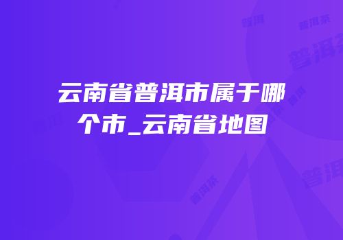 云南省普洱市属于哪个市_云南省地图