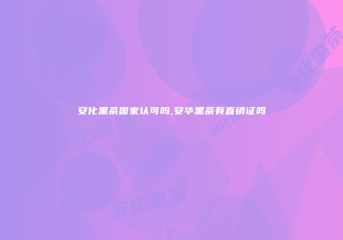安化黑茶国家认可吗,安华黑茶有直销证吗