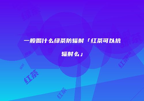 一般喝什么绿茶防辐射「红茶可以抗辐射么」