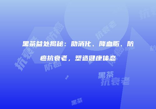 黑茶益处揭秘：助消化、降血脂、防癌抗衰老，塑造健康体态