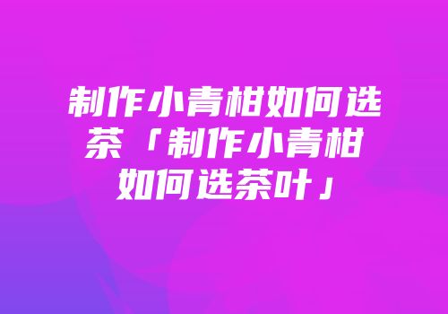 制作小青柑如何选茶「制作小青柑如何选茶叶」
