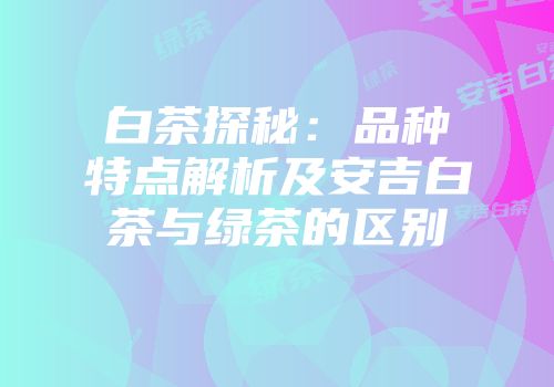 白茶探秘：品种特点解析及安吉白茶与绿茶的区别