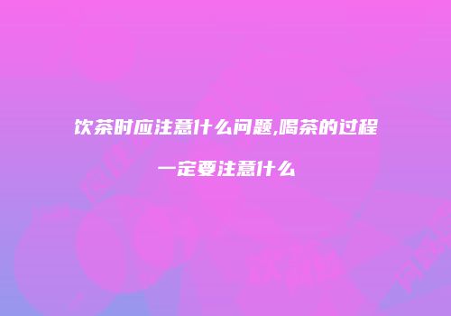 饮茶时应注意什么问题,喝茶的过程一定要注意什么