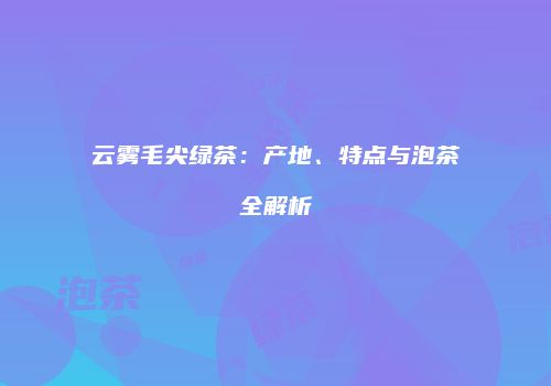云雾毛尖绿茶：产地、特点与泡茶全解析