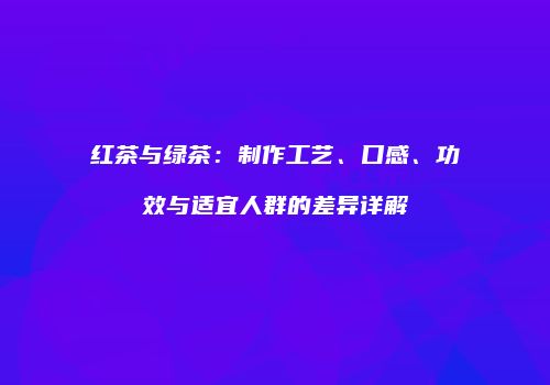 红茶与绿茶：制作工艺、口感、功效与适宜人群的差异详解