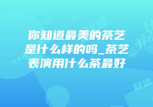 你知道最美的茶艺是什么样的吗_茶艺表演用什么茶最好