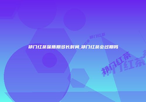 祁门红茶保质期多长时间,祁门红茶会过期吗