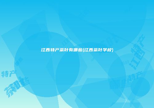 江西特产茶叶有哪些(江西茶叶学校)