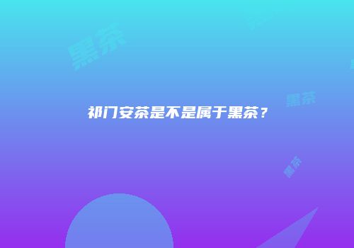 祁门安茶是不是属于黑茶？
