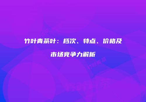 竹叶青茶叶：档次、特点、价格及市场竞争力解析