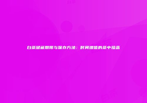 白茶储藏期限与保存方法：时间增值的茶中珍品