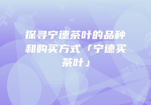探寻宁德茶叶的品种和购买方式「宁德买茶叶」