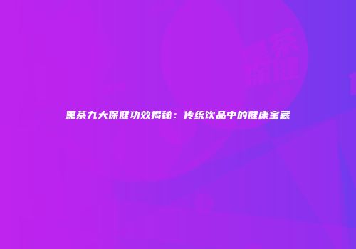 黑茶九大保健功效揭秘：传统饮品中的健康宝藏