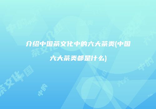 介绍中国茶文化中的六大茶类(中国六大茶类都是什么)