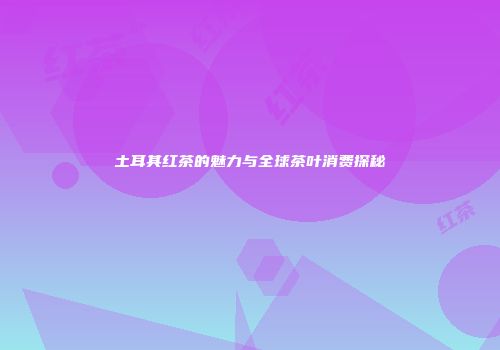 土耳其红茶的魅力与全球茶叶消费探秘