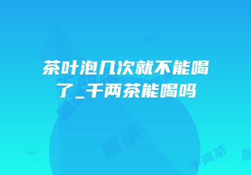 茶叶泡几次就不能喝了_千两茶能喝吗