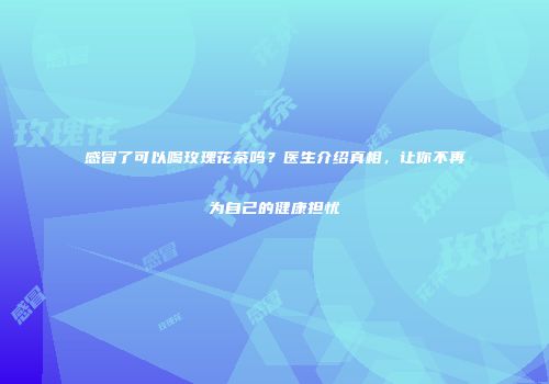 感冒了可以喝玫瑰花茶吗？医生介绍真相，让你不再为自己的健康担忧