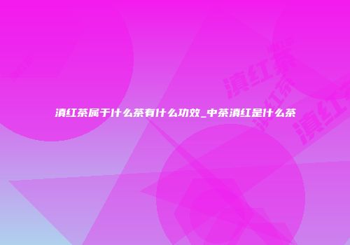 滇红茶属于什么茶有什么功效_中茶滇红是什么茶