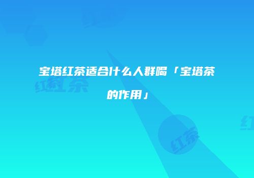 宝塔红茶适合什么人群喝「宝塔茶的作用」