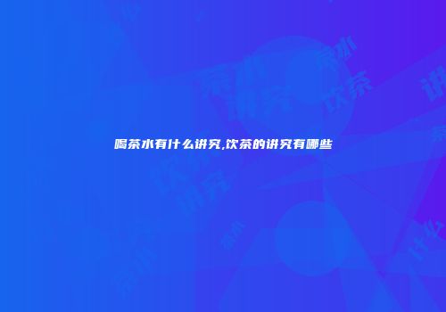 喝茶水有什么讲究,饮茶的讲究有哪些