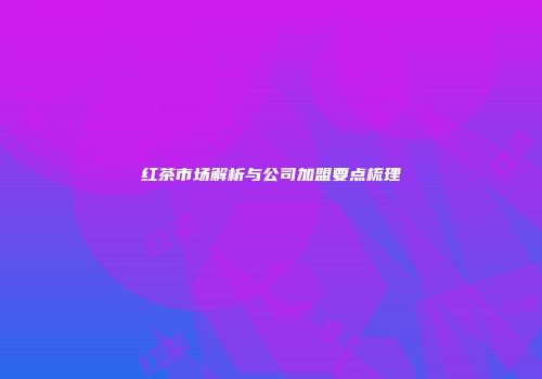 红茶市场解析与公司加盟要点梳理