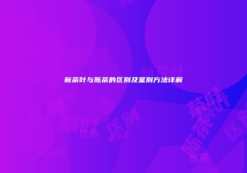 新茶叶与陈茶的区别及鉴别方法详解