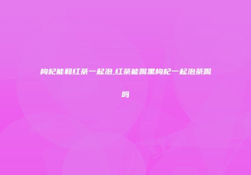 枸杞能和红茶一起泡,红茶能喝黑枸杞一起泡茶喝吗