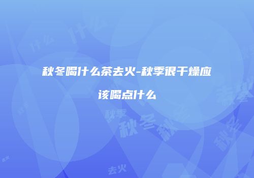 秋冬喝什么茶去火-秋季很干燥应该喝点什么