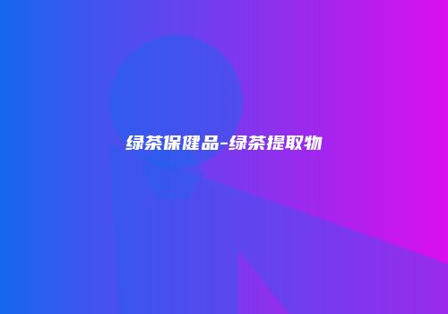 绿茶保健品-绿茶提取物