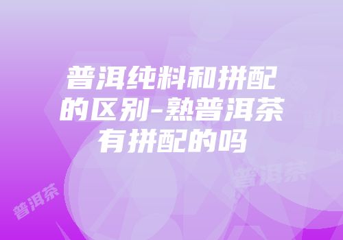普洱纯料和拼配的区别-熟普洱茶有拼配的吗