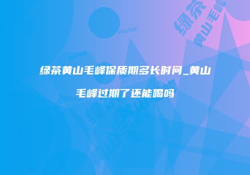 绿茶黄山毛峰保质期多长时问_黄山毛峰过期了还能喝吗