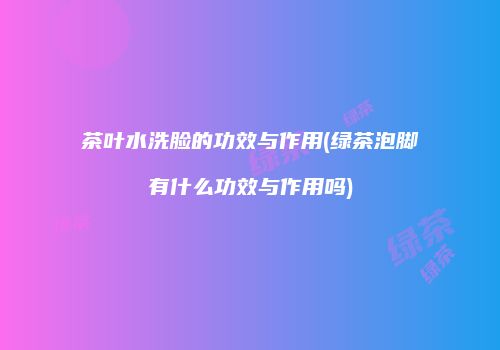 茶叶水洗脸的功效与作用(绿茶泡脚有什么功效与作用吗)