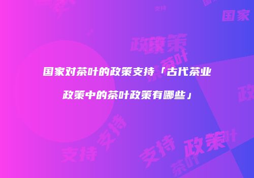 国家对茶叶的政策支持「古代茶业政策中的茶叶政策有哪些」