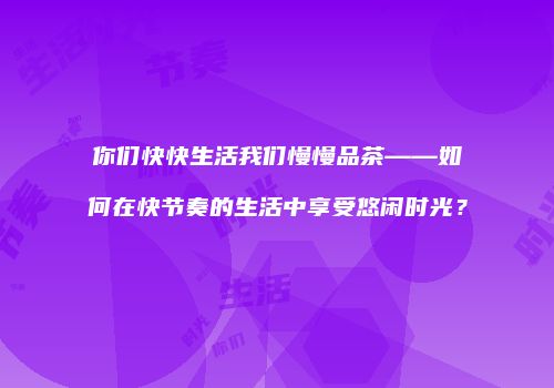 你们快快生活我们慢慢品茶——如何在快节奏的生活中享受悠闲时光？