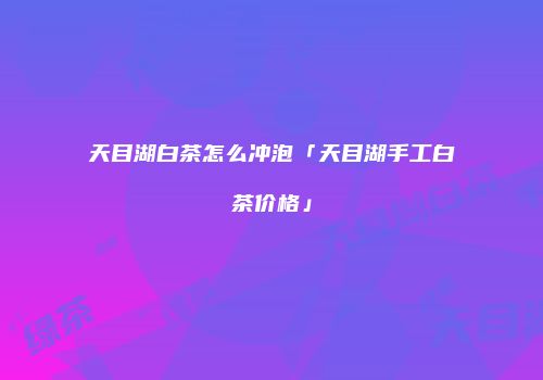 天目湖白茶怎么冲泡「天目湖手工白茶价格」