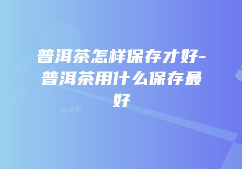 普洱茶怎样保存才好-普洱茶用什么保存最好