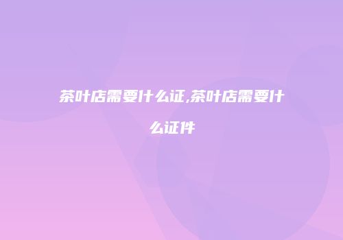 茶叶店需要什么证,茶叶店需要什么证件