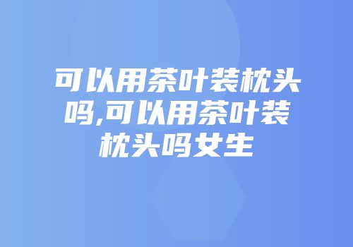 可以用茶叶装枕头吗,可以用茶叶装枕头吗女生