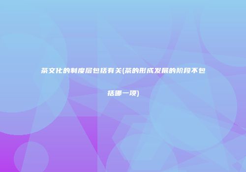 茶文化的制度层包括有关(茶的形成发展的阶段不包括哪一项)
