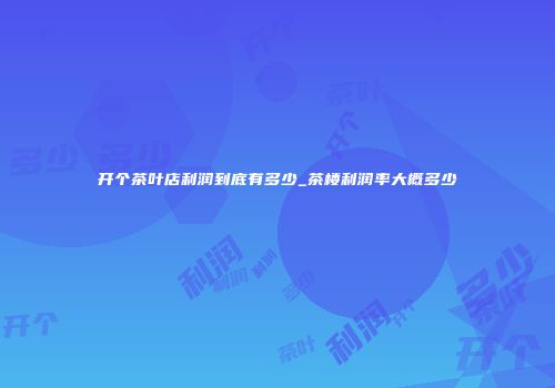 开个茶叶店利润到底有多少_茶楼利润率大概多少