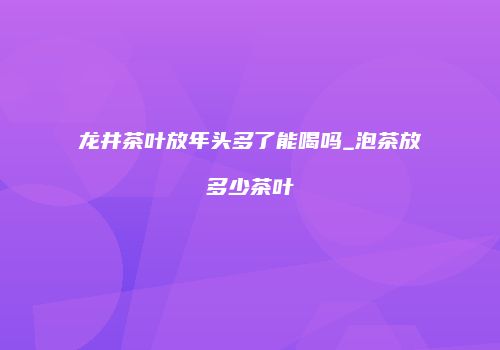 龙井茶叶放年头多了能喝吗_泡茶放多少茶叶